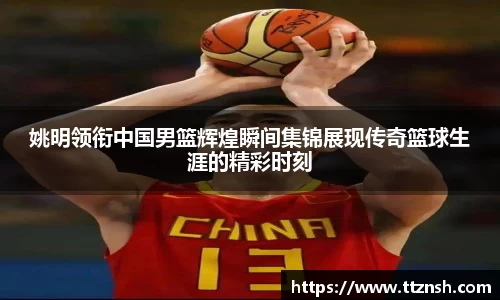 姚明领衔中国男篮辉煌瞬间集锦展现传奇篮球生涯的精彩时刻