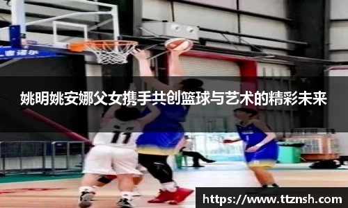 姚明姚安娜父女携手共创篮球与艺术的精彩未来